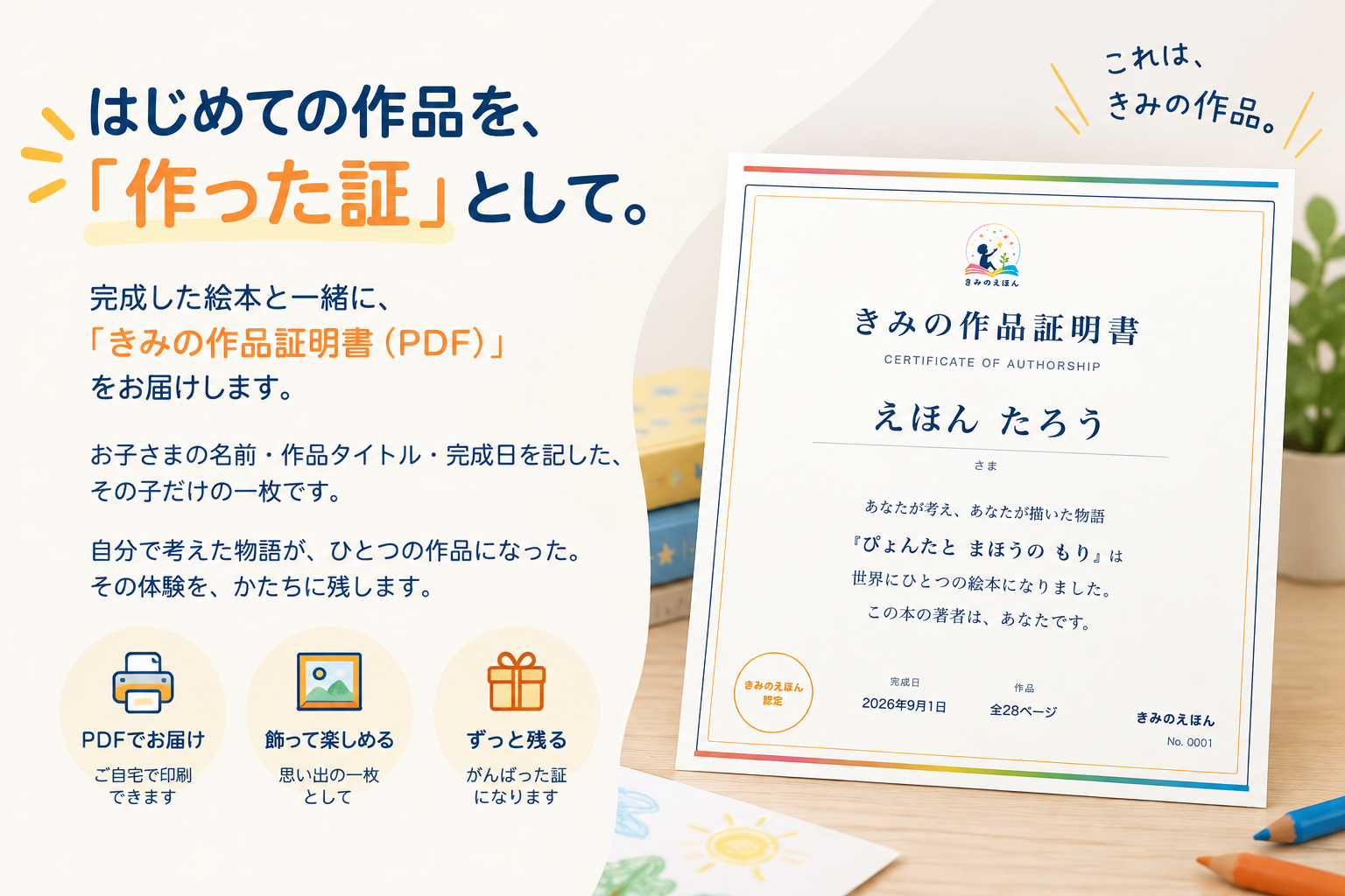 はじめての作品を、「作った証」として。完成した絵本と一緒に「きみの作品証明書(PDF)」をお届けします。お子さまの名前・作品タイトル・完成日を記した、その子だけの一枚です。自分で考えた物語が、ひとつの作品になった。その体験を、かたちに残します。PDFでお届け(ご自宅で印刷できます)/飾って楽しめる(思い出の一枚として)/ずっと残る(がんばった証になります)。証明書の見本:きみの作品証明書 CERTIFICATE OF AUTHORSHIP、えほん たろう さま。あなたが考え、あなたが描いた物語『ぴょんたと まほうの もり』は世界にひとつの絵本になりました。この本の著者は、あなたです。