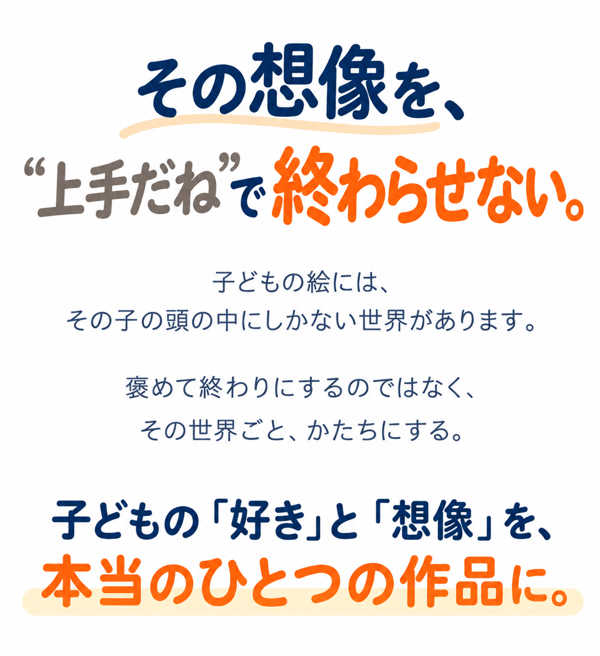 その想像を、“上手だね”で終わらせない。子どもの絵には、その子の頭の中にしかない世界があります。褒めて終わりにするのではなく、その世界ごと、かたちにする。子どもの「好き」と「想像」を、本当のひとつの作品に。