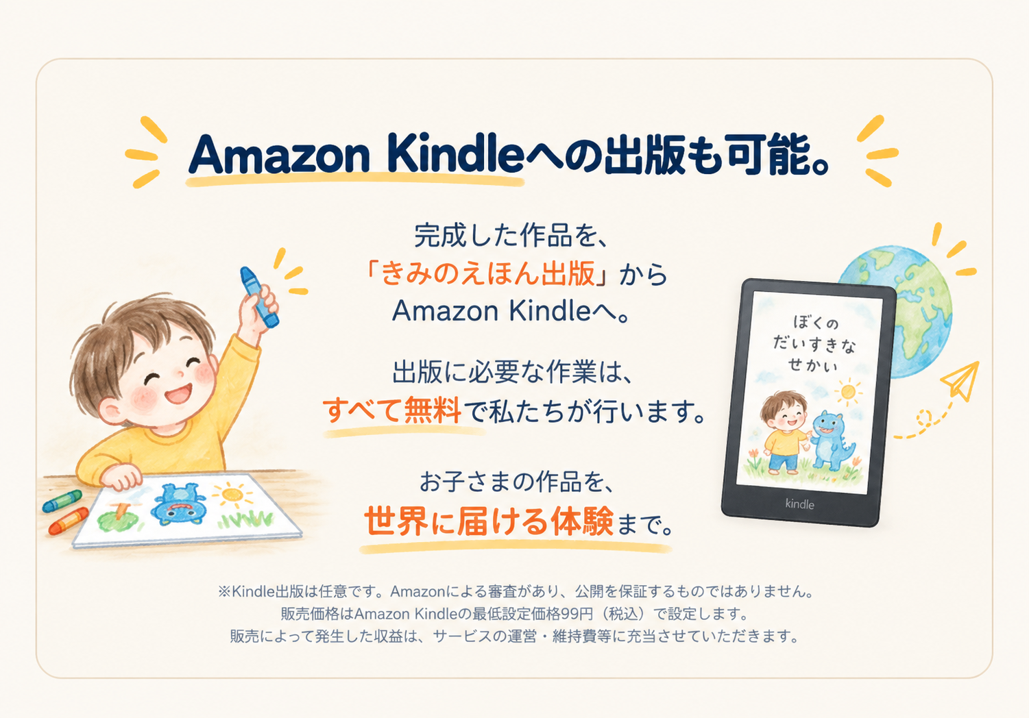 Amazon Kindleへの出版も可能。完成した作品を「きみのえほん出版」からAmazon Kindleへ。出版に必要な作業は、すべて無料で私たちが行います。お子さまの作品を、世界に届ける体験まで。※ Kindle出版は任意です。Amazonによる審査があり、公開を保証するものではありません。販売価格はAmazon Kindleの最低設定価格99円（税込）で設定します。販売によって発生した収益は、サービスの運営・維持費等に充当させていただきます。