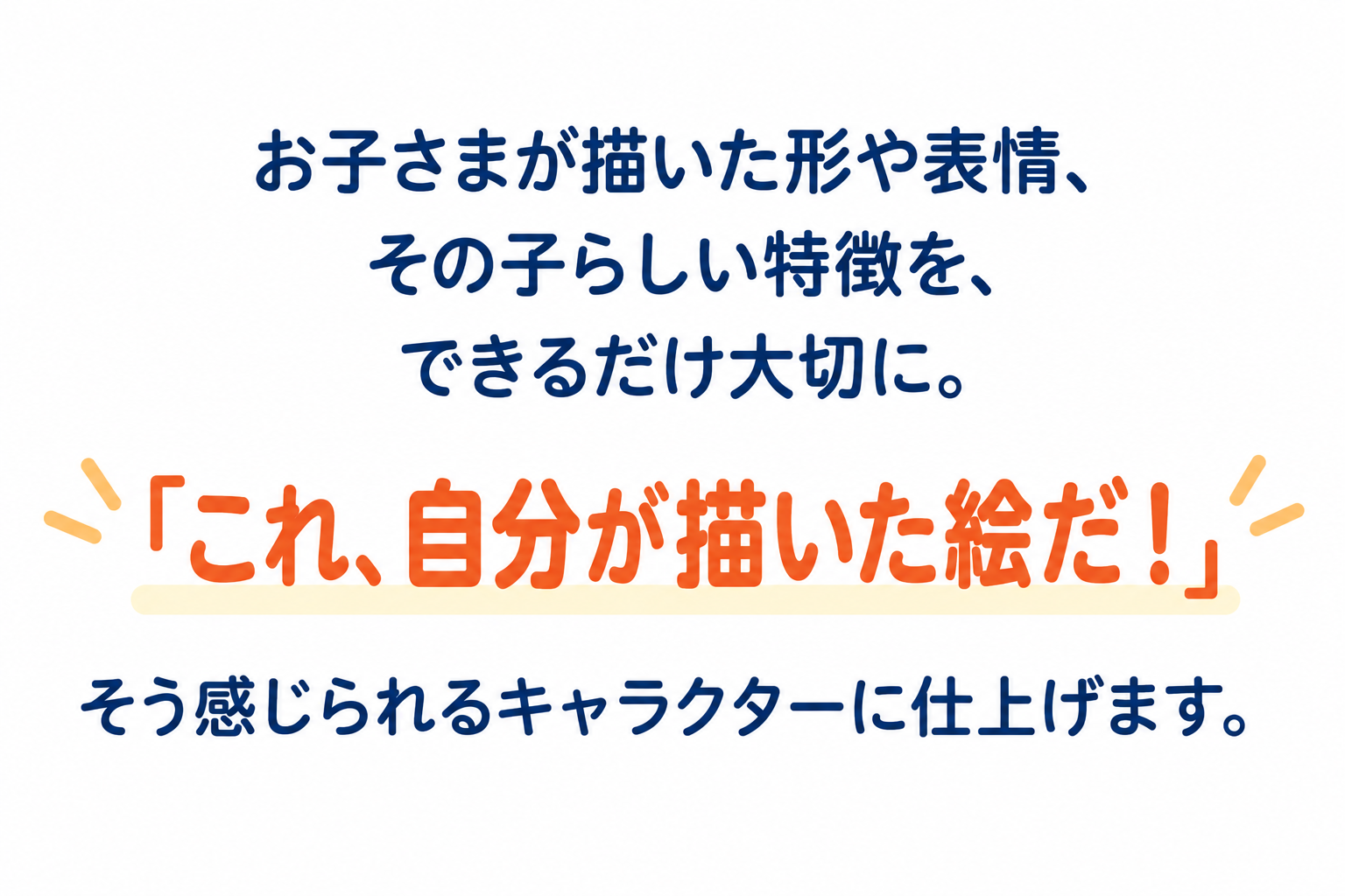 お子さまが描いた形や表情、その子らしい特徴を、できるだけ大切に。「これ、自分が描いた絵だ！」そう感じられるキャラクターに仕上げます。