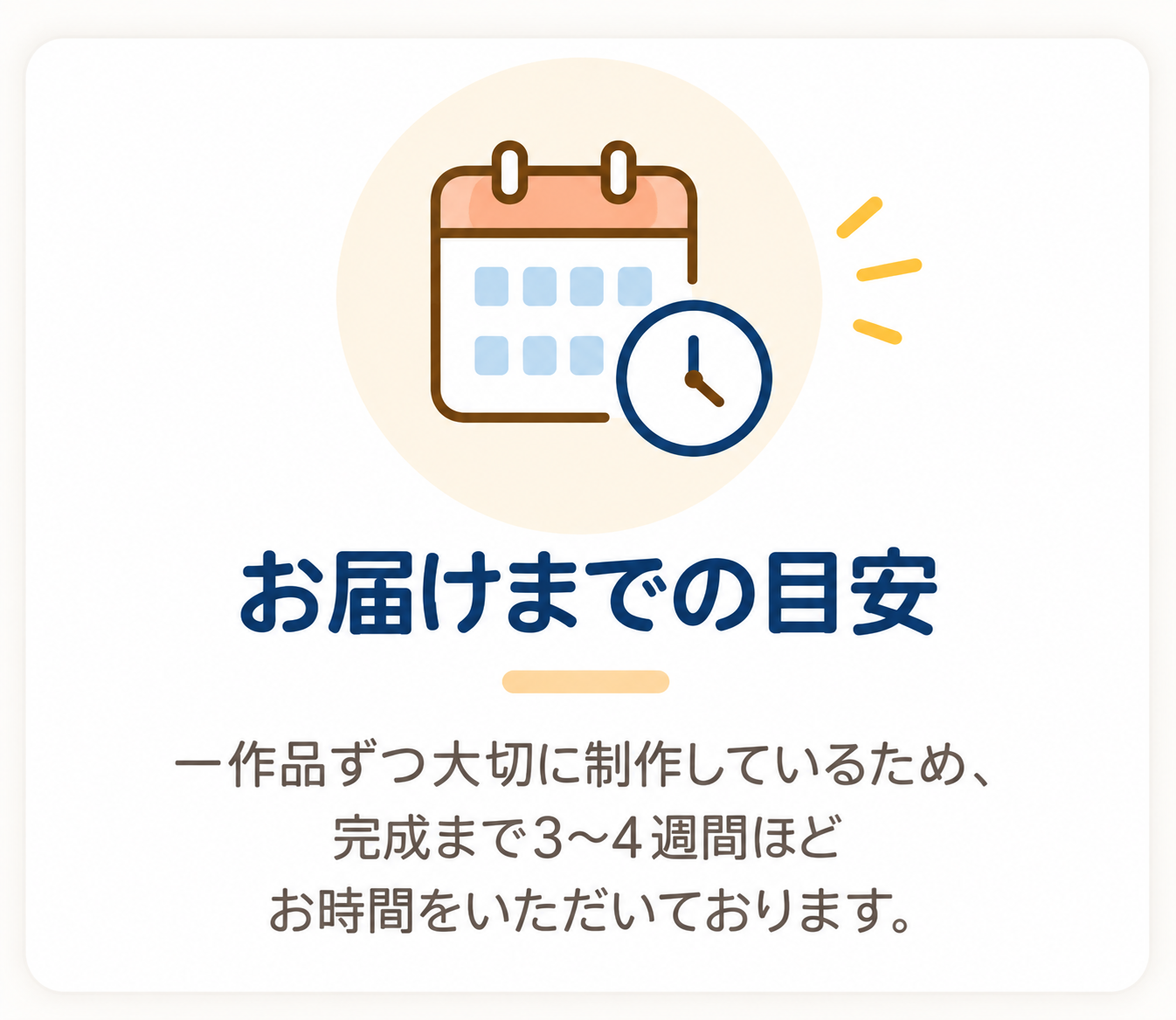お届けまでの目安。一作品ずつ大切に制作しているため、完成まで3〜4週間ほどお時間をいただいております。