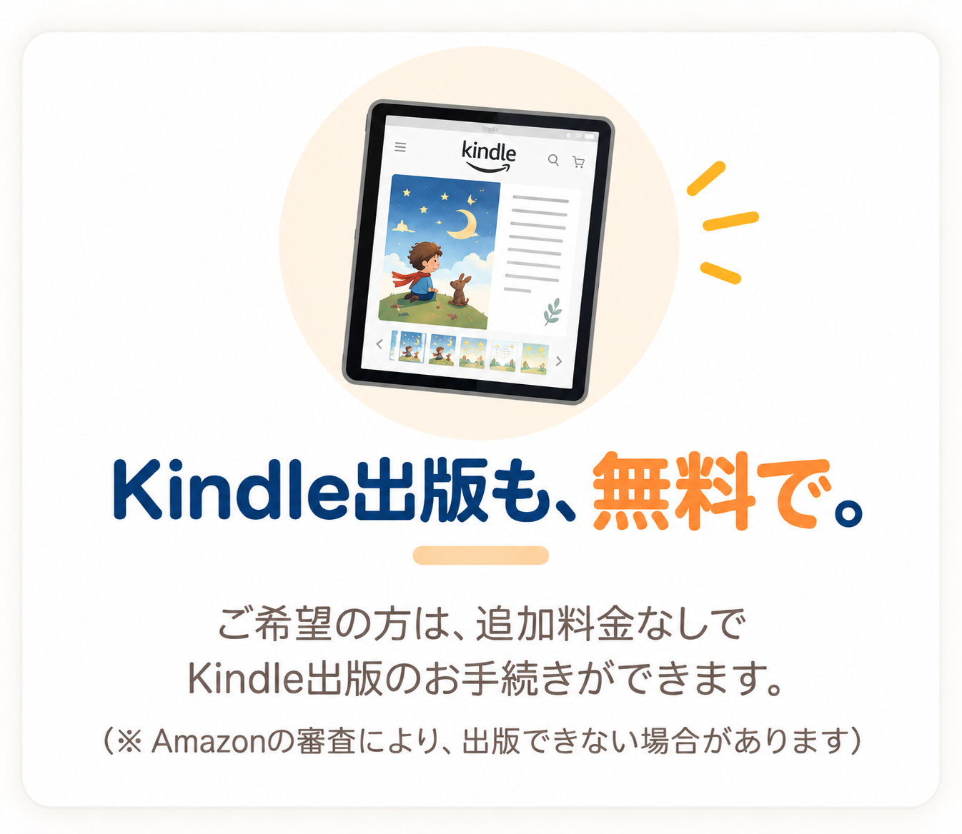 Kindle出版も、無料で。ご希望の方は、追加料金なしでKindle出版のお手続きができます。（※ Amazonの審査により、出版できない場合があります）