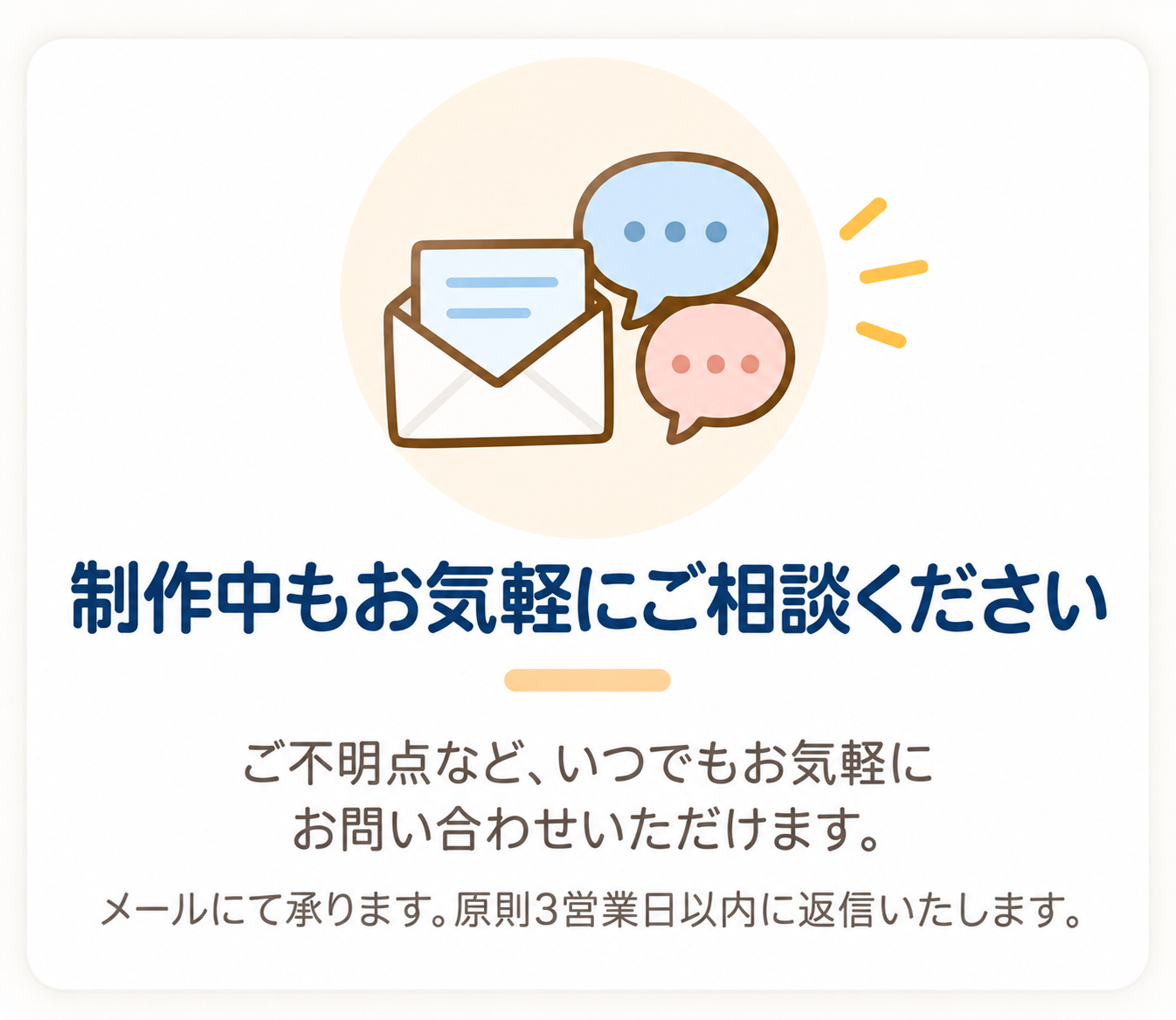 制作中もお気軽にご相談ください。ご不明点など、いつでもお気軽にお問い合わせいただけます。メールにて承ります。原則3営業日以内に返信いたします。