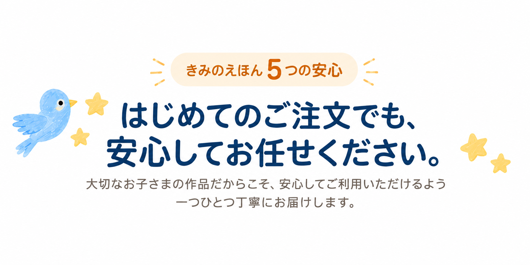 きみのえほん 5つの安心。はじめてのご注文でも、安心してお任せください。大切なお子さまの作品だからこそ、安心してご利用いただけるよう一つひとつ丁寧にお届けします。