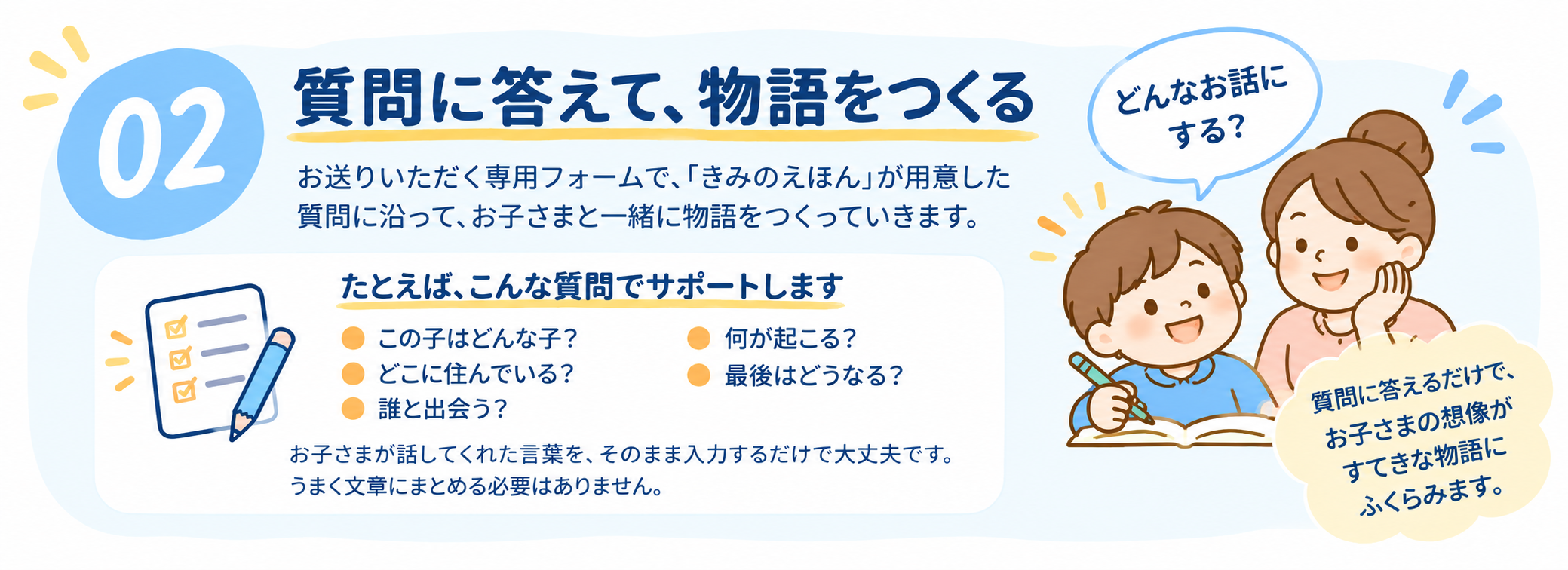 02 質問に答えて、物語をつくる：お送りいただく専用フォームで、「きみのえほん」が用意した質問に沿って、お子さまと一緒に物語をつくっていきます。たとえば、こんな質問でサポートします。この子はどんな子？ どこに住んでいる？ 誰と出会う？ 何が起こる？ 最後はどうなる？ お子さまが話してくれた言葉を、そのまま入力するだけで大丈夫です。うまく文章にまとめる必要はありません。